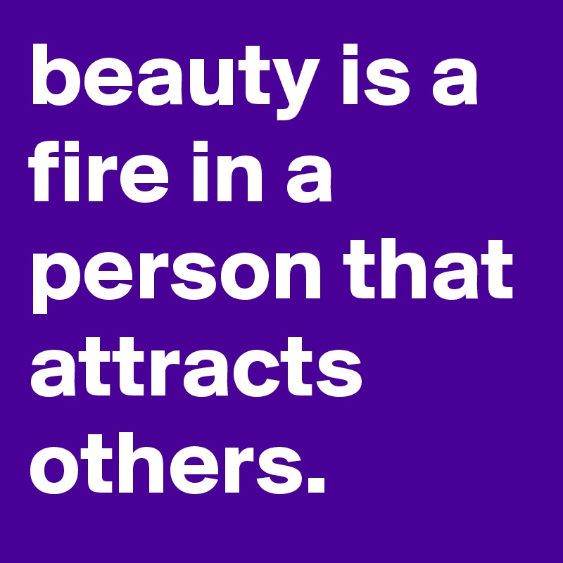 beauty is a fire in a person that attracts others.