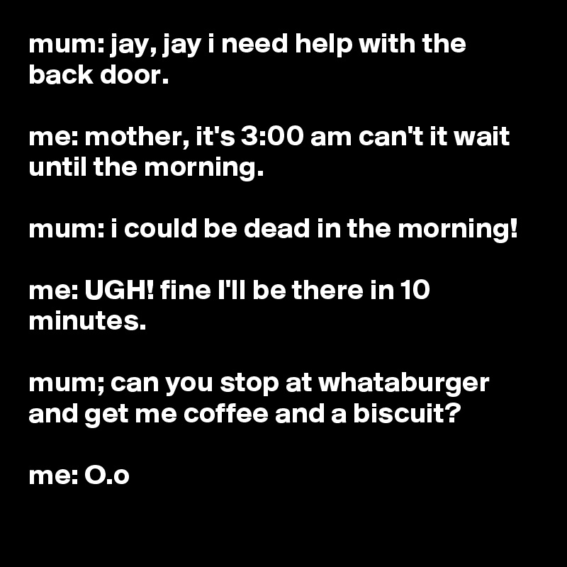 mum: jay, jay i need help with the back door.

me: mother, it's 3:00 am can't it wait until the morning.

mum: i could be dead in the morning!

me: UGH! fine I'll be there in 10 minutes.

mum; can you stop at whataburger and get me coffee and a biscuit?

me: O.o