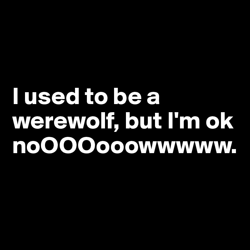 


I used to be a werewolf, but I'm ok noOOOooowwwww. 


