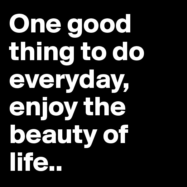 One good thing to do everyday, enjoy the beauty of life..