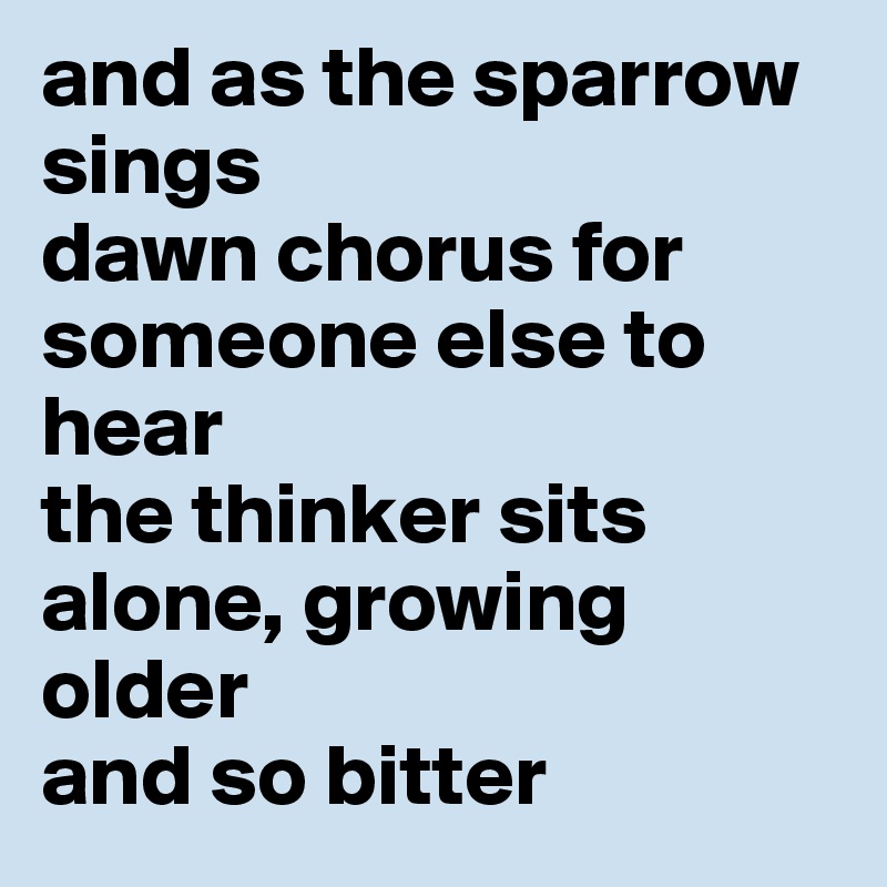 and as the sparrow sings
dawn chorus for someone else to hear
the thinker sits alone, growing older
and so bitter