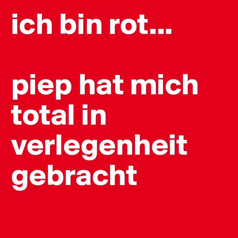 ich bin rot... 

piep hat mich total in verlegenheit gebracht
