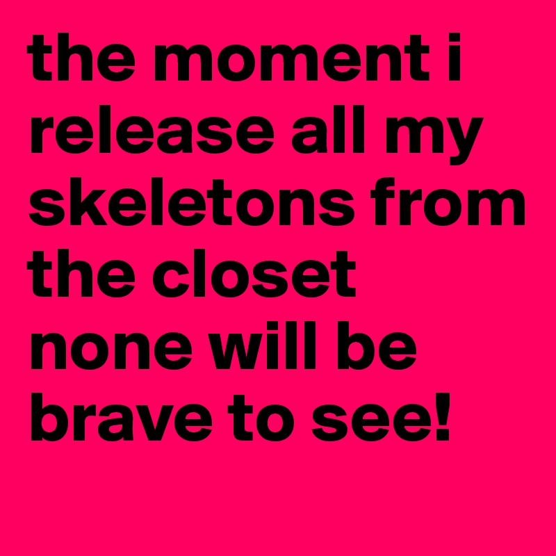 the moment i release all my skeletons from the closet none will be brave to see!