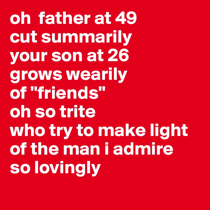 oh  father at 49 
cut summarily
your son at 26
grows wearily
of "friends" 
oh so trite 
who try to make light
of the man i admire
so lovingly
 