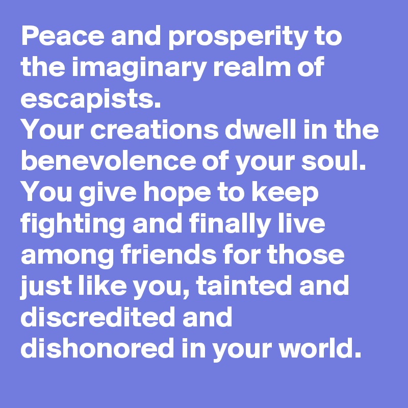 Peace and prosperity to the imaginary realm of escapists.
Your creations dwell in the benevolence of your soul. You give hope to keep fighting and finally live among friends for those just like you, tainted and discredited and dishonored in your world.