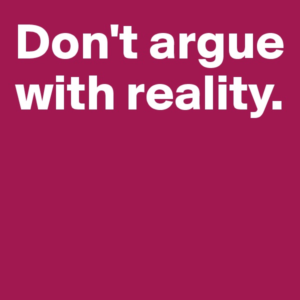 Don't argue 
with reality.


