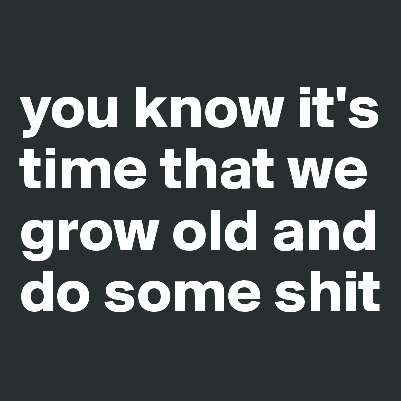 
you know it's time that we 
grow old and do some shit