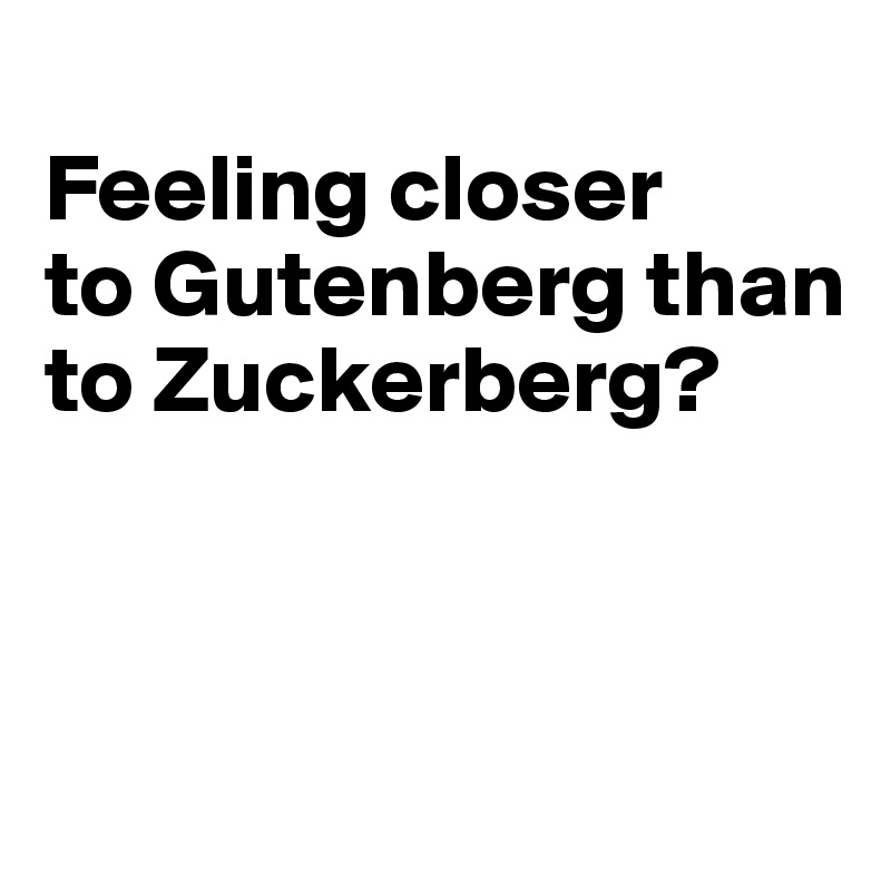 
Feeling closer 
to Gutenberg than to Zuckerberg?




