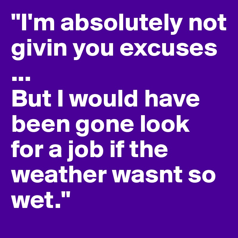"I'm absolutely not givin you excuses
... 
But I would have been gone look for a job if the weather wasnt so wet."