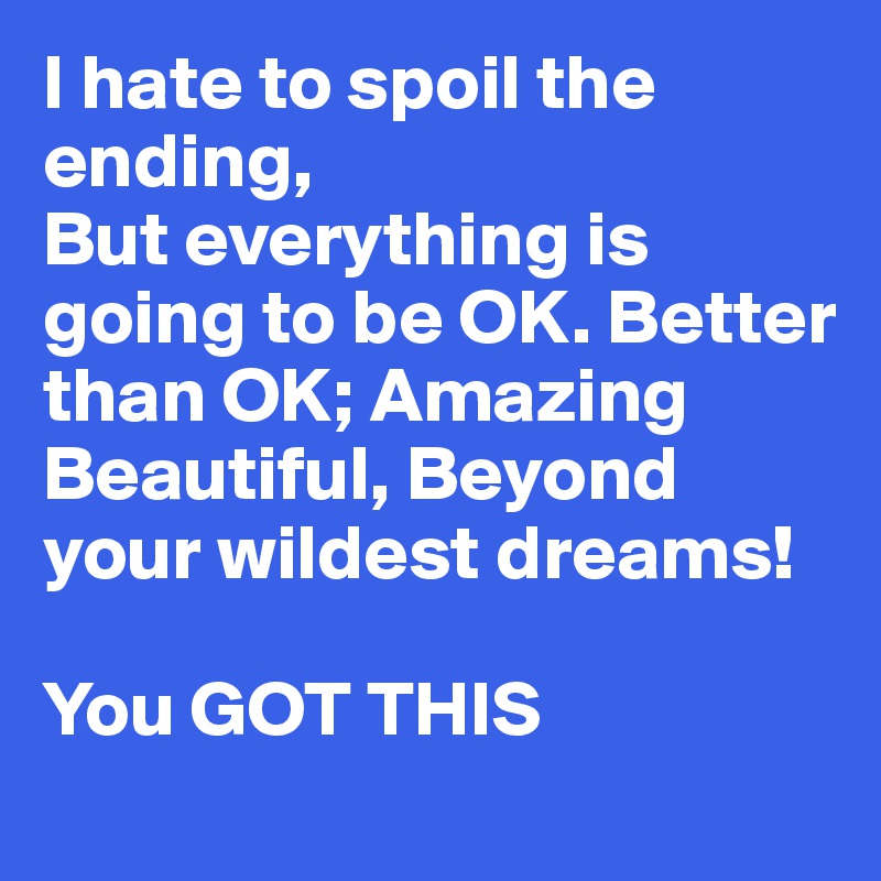 I hate to spoil the ending,
But everything is going to be OK. Better than OK; Amazing Beautiful, Beyond your wildest dreams!

You GOT THIS 