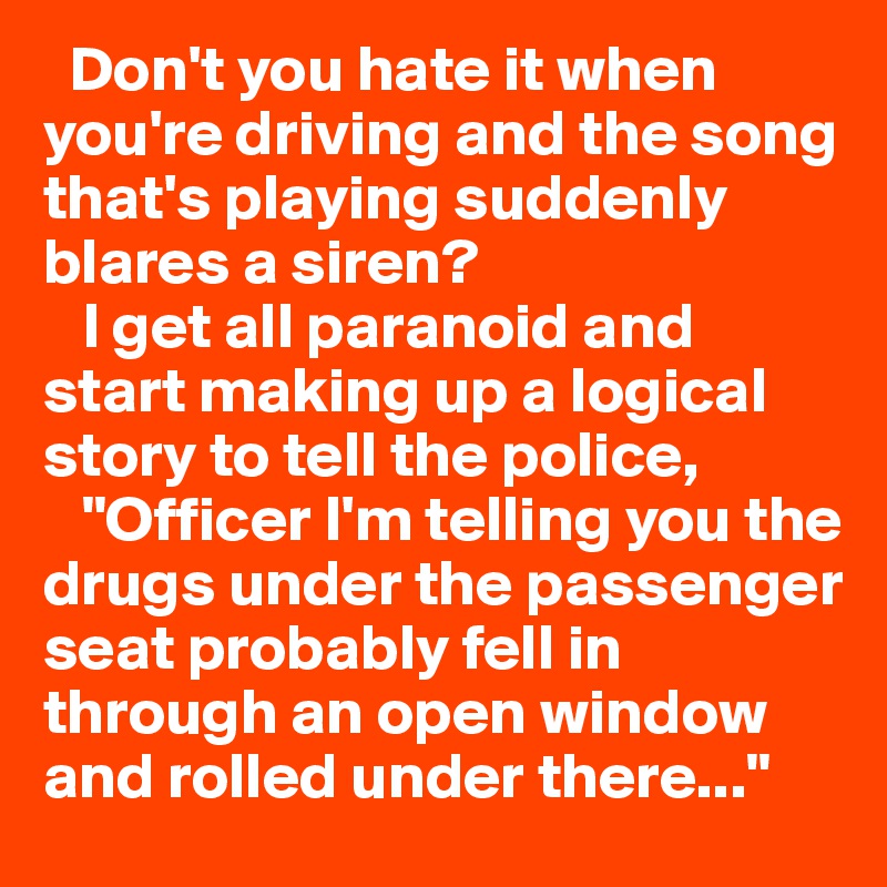   Don't you hate it when you're driving and the song that's playing suddenly blares a siren?
   I get all paranoid and start making up a logical story to tell the police,
   "Officer I'm telling you the drugs under the passenger seat probably fell in through an open window and rolled under there..."                            