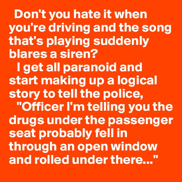   Don't you hate it when you're driving and the song that's playing suddenly blares a siren?
   I get all paranoid and start making up a logical story to tell the police,
   "Officer I'm telling you the drugs under the passenger seat probably fell in through an open window and rolled under there..."                            