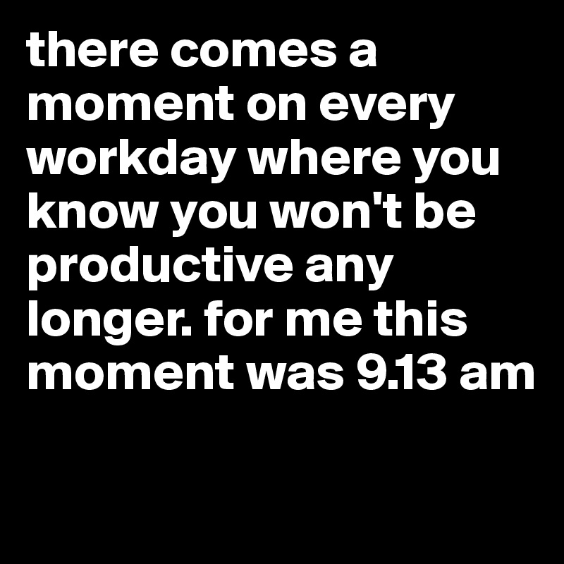 there comes a moment on every workday where you know you won't be productive any longer. for me this moment was 9.13 am


