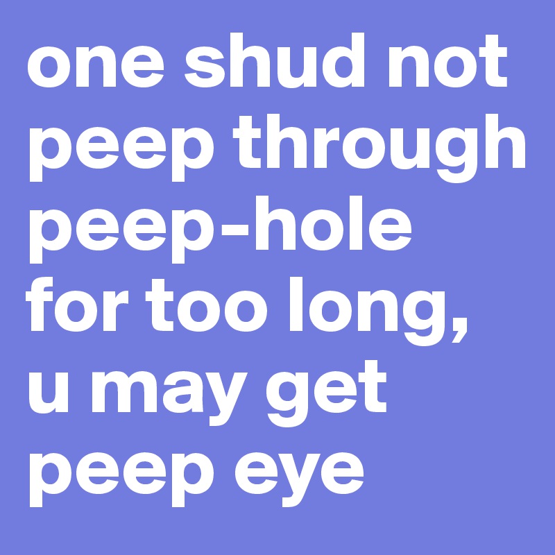 one shud not peep through peep-hole for too long, u may get peep eye