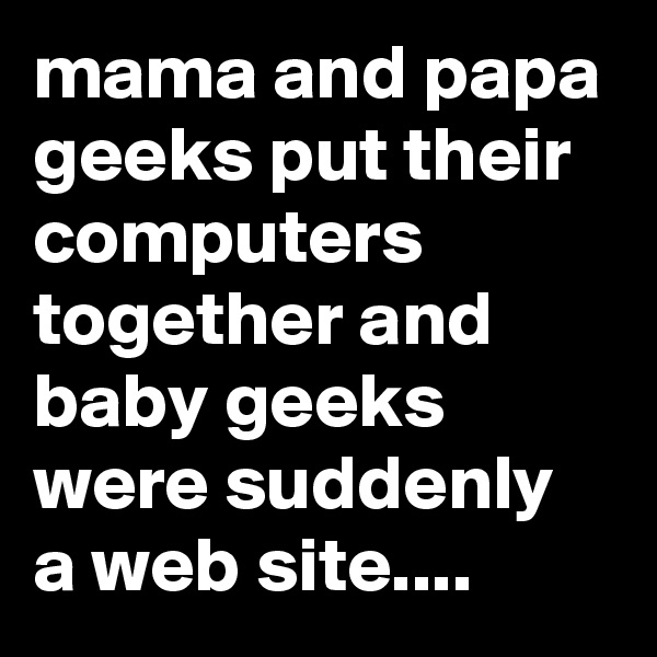 mama and papa geeks put their computers together and baby geeks were suddenly a web site....