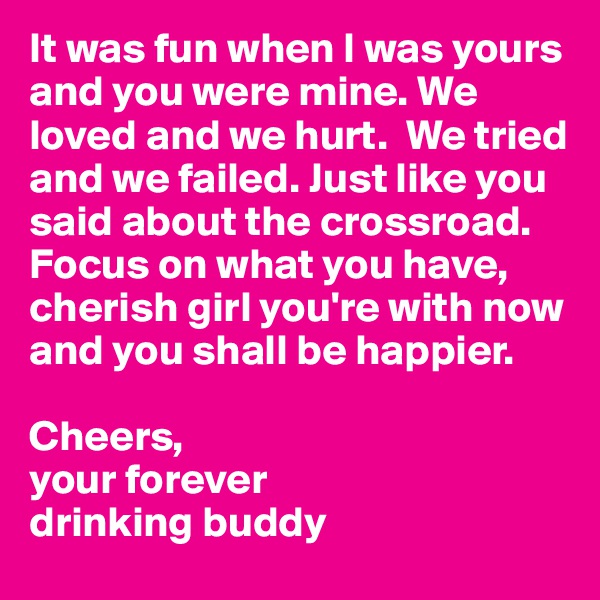 It was fun when I was yours and you were mine. We loved and we hurt.  We tried and we failed. Just like you said about the crossroad. Focus on what you have, cherish girl you're with now and you shall be happier.

Cheers,
your forever
drinking buddy