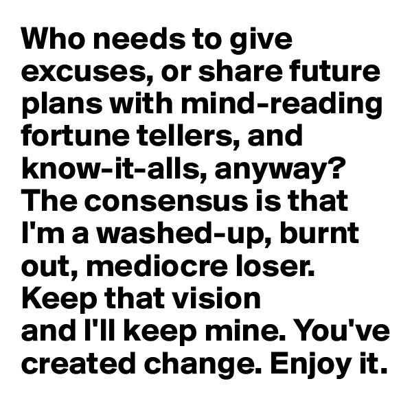 Who needs to give excuses, or share future plans with mind-reading fortune tellers, and know-it-alls, anyway? The consensus is that I'm a washed-up, burnt out, mediocre loser. Keep that vision 
and I'll keep mine. You've created change. Enjoy it.