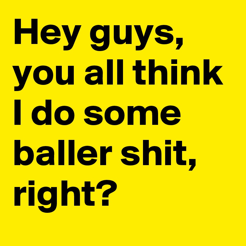Hey guys, you all think I do some baller shit, right?