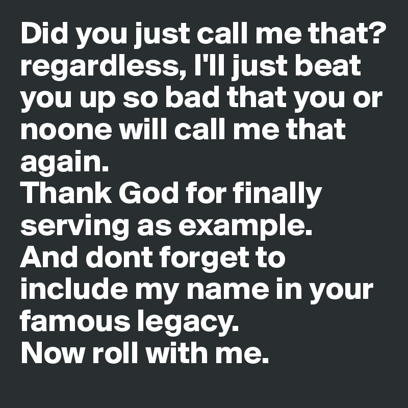 Did you just call me that?
regardless, I'll just beat you up so bad that you or noone will call me that again.  
Thank God for finally serving as example. 
And dont forget to include my name in your famous legacy. 
Now roll with me.