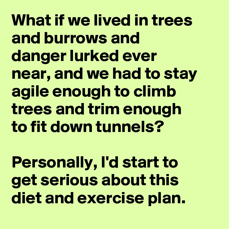 What if we lived in trees and burrows and danger lurked ever near, and we had to stay agile enough to climb trees and trim enough to fit down tunnels?

Personally, I'd start to get serious about this diet and exercise plan.  