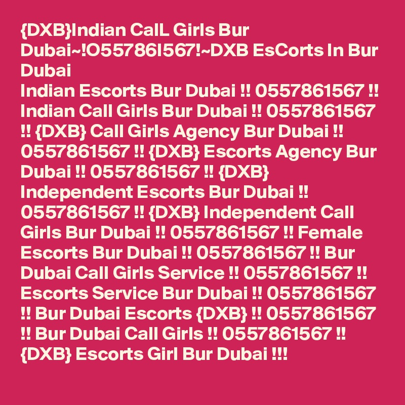 {DXB}Indian CalL Girls Bur Dubai~!O55786I567!~DXB EsCorts In Bur Dubai
Indian Escorts Bur Dubai !! 0557861567 !! Indian Call Girls Bur Dubai !! 0557861567 !! {DXB} Call Girls Agency Bur Dubai !! 0557861567 !! {DXB} Escorts Agency Bur Dubai !! 0557861567 !! {DXB} Independent Escorts Bur Dubai !! 0557861567 !! {DXB} Independent Call Girls Bur Dubai !! 0557861567 !! Female Escorts Bur Dubai !! 0557861567 !! Bur Dubai Call Girls Service !! 0557861567 !! Escorts Service Bur Dubai !! 0557861567 !! Bur Dubai Escorts {DXB} !! 0557861567 !! Bur Dubai Call Girls !! 0557861567 !! {DXB} Escorts Girl Bur Dubai !!!
