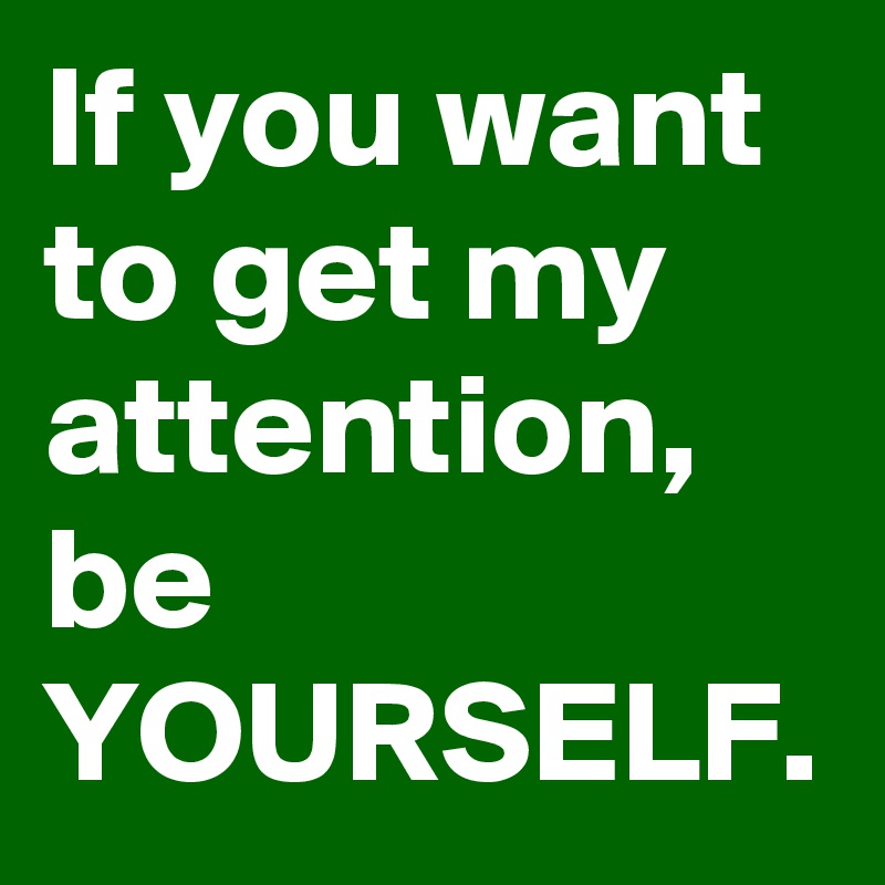 If you want to get my attention, be YOURSELF.