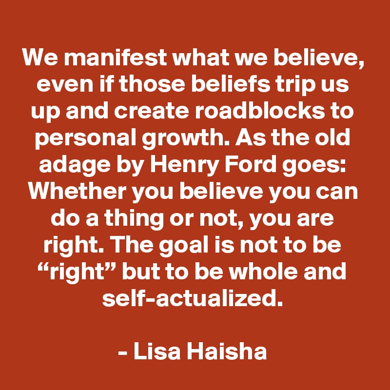 We manifest what we believe, even if those beliefs trip us up and create roadblocks to personal growth. As the old adage by Henry Ford goes: Whether you believe you can do a thing or not, you are right. The goal is not to be “right” but to be whole and self-actualized.

- Lisa Haisha