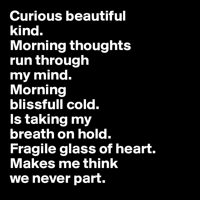 Curious beautiful 
kind.
Morning thoughts 
run through 
my mind. 
Morning 
blissfull cold. 
Is taking my 
breath on hold. 
Fragile glass of heart. Makes me think 
we never part.