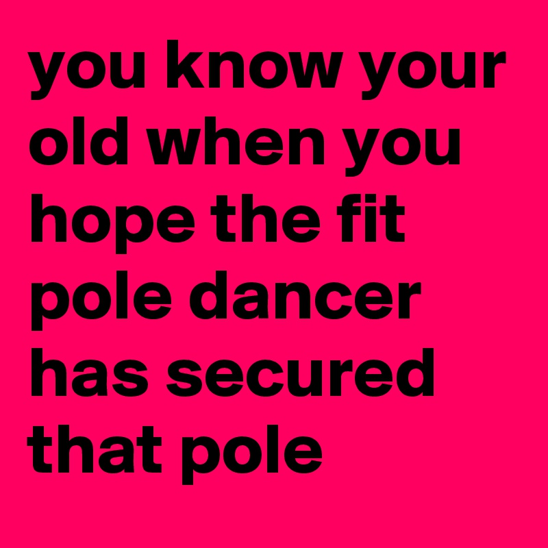you know your old when you hope the fit pole dancer has secured that pole 