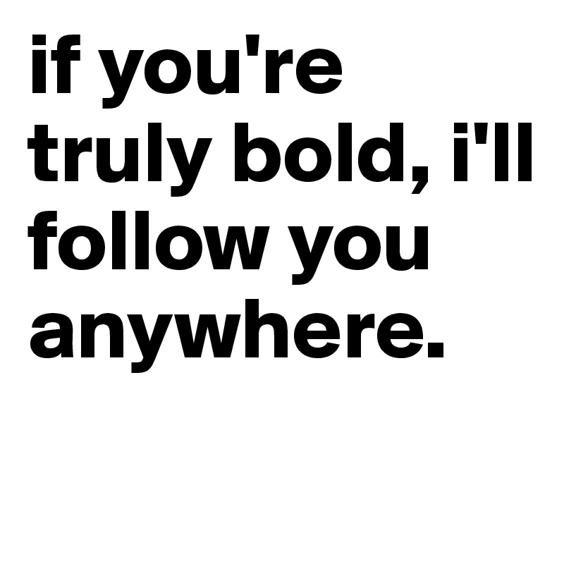 if you're truly bold, i'll follow you anywhere.
