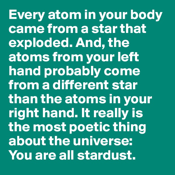 Every atom in your body came from a star that exploded. And, the atoms from your left hand probably come from a different star than the atoms in your right hand. It really is the most poetic thing about the universe: 
You are all stardust. 