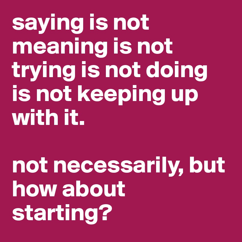 saying is not meaning is not trying is not doing is not keeping up with it. 

not necessarily, but how about starting? 