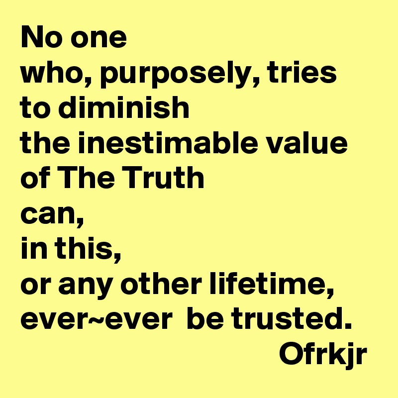 No one 
who, purposely, tries to diminish
the inestimable value of The Truth 
can, 
in this, 
or any other lifetime, 
ever~ever  be trusted. 
                                       Ofrkjr