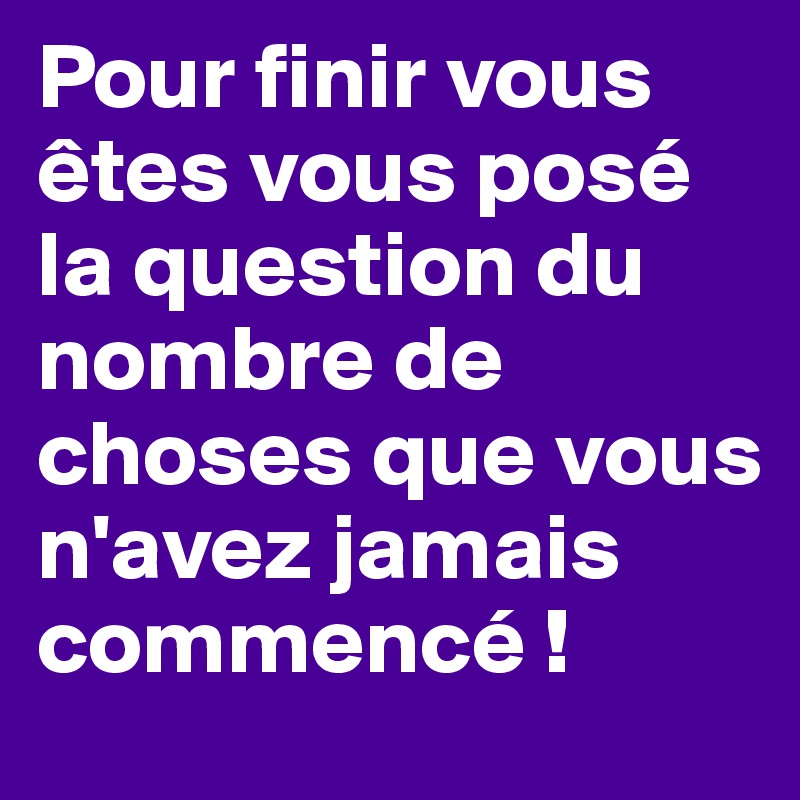 Pour finir vous êtes vous posé la question du nombre de choses que vous n'avez jamais commencé !