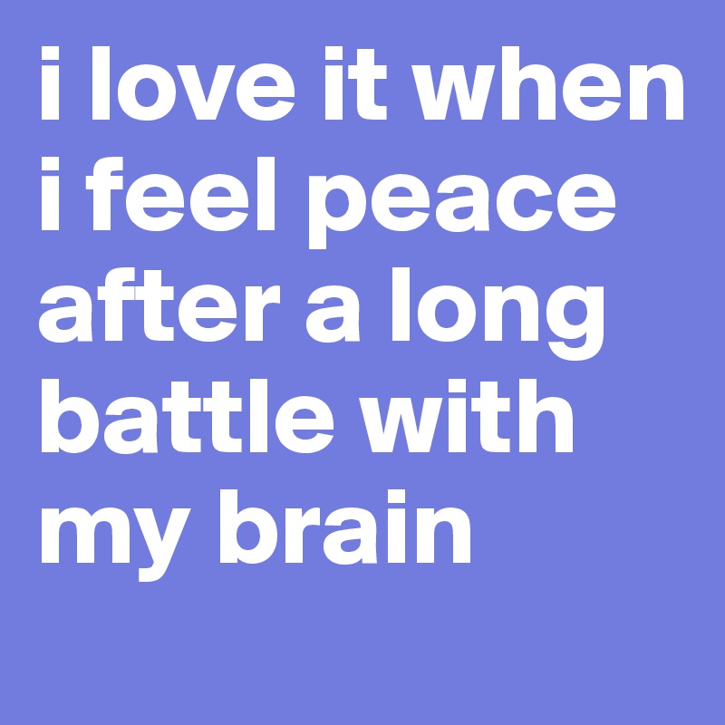 i love it when i feel peace after a long battle with my brain 