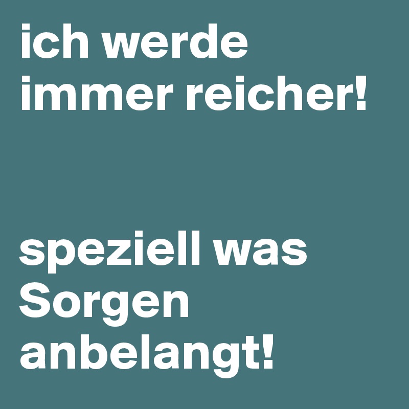 ich werde immer reicher! 


speziell was Sorgen anbelangt! 