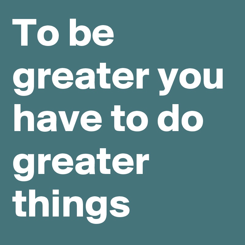 To be greater you have to do greater things