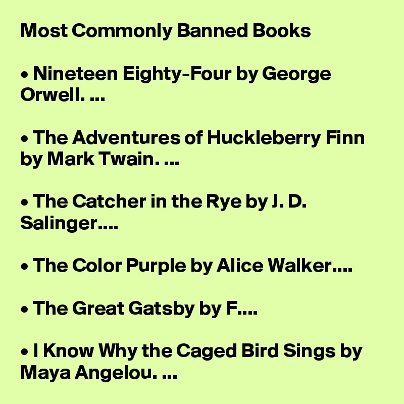Most Commonly Banned Books

• Nineteen Eighty-Four by George Orwell. ...

• The Adventures of Huckleberry Finn by Mark Twain. ...

• The Catcher in the Rye by J. D. Salinger....

• The Color Purple by Alice Walker....

• The Great Gatsby by F....

• I Know Why the Caged Bird Sings by Maya Angelou. ...
