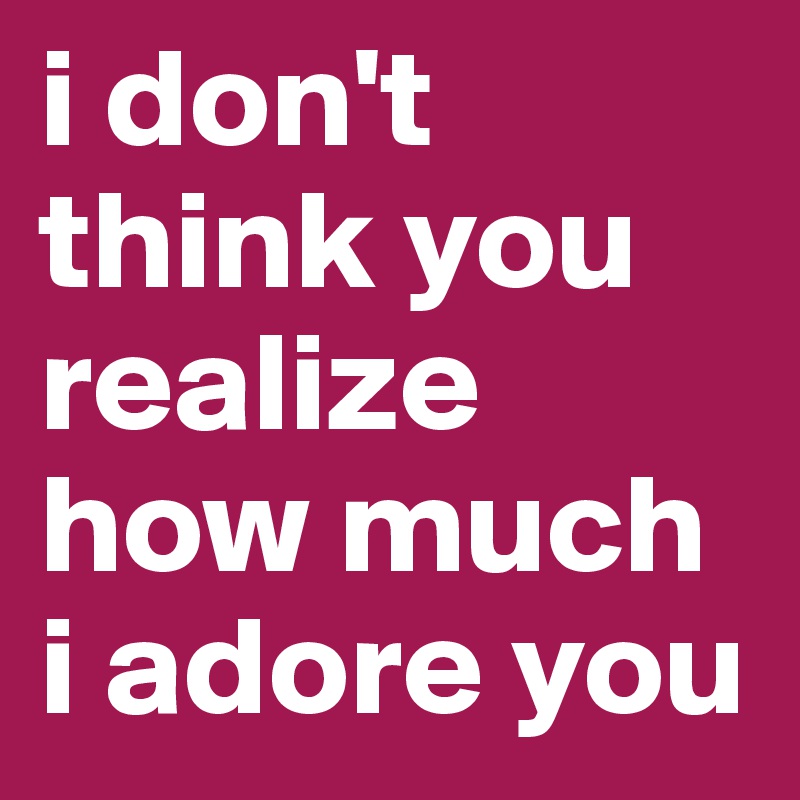 i don't think you realize how much i adore you