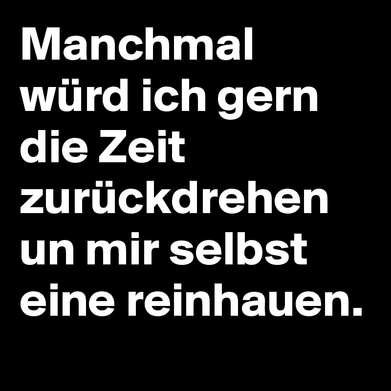 Manchmal würd ich gern die Zeit zurückdrehen un mir selbst eine reinhauen.