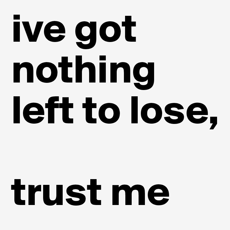 ive got nothing left to lose,

trust me