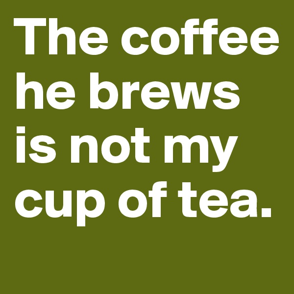 The coffee he brews
is not my cup of tea. 