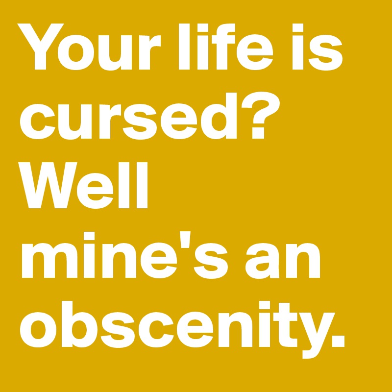Your life is cursed? Well mine's an obscenity.