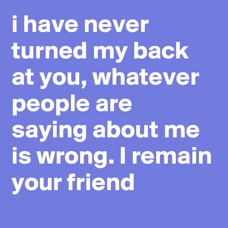 i have never turned my back at you, whatever people are saying about me is wrong. I remain your friend 