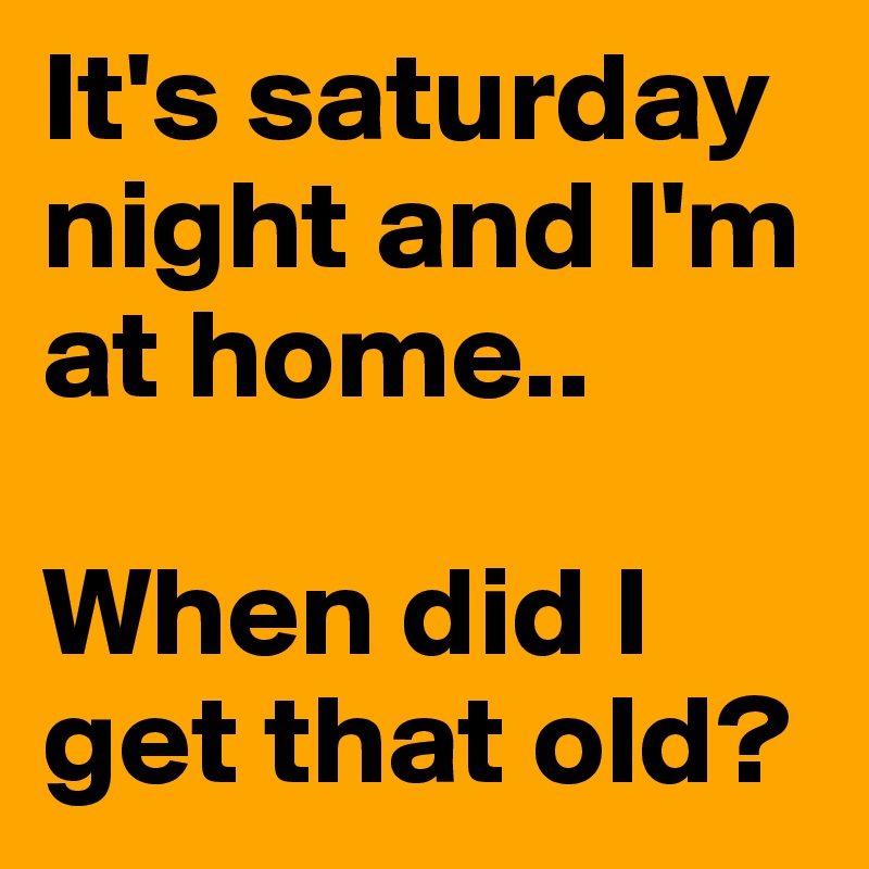 It's saturday night and I'm at home..

When did I get that old? 