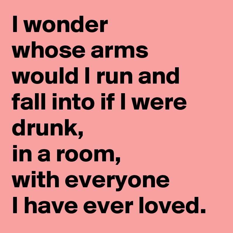 I wonder
whose arms would I run and fall into if I were drunk, 
in a room,
with everyone
I have ever loved.