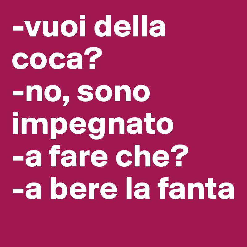 -vuoi della coca?
-no, sono impegnato
-a fare che?
-a bere la fanta