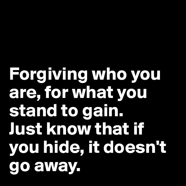 


Forgiving who you are, for what you stand to gain.
Just know that if you hide, it doesn't go away.