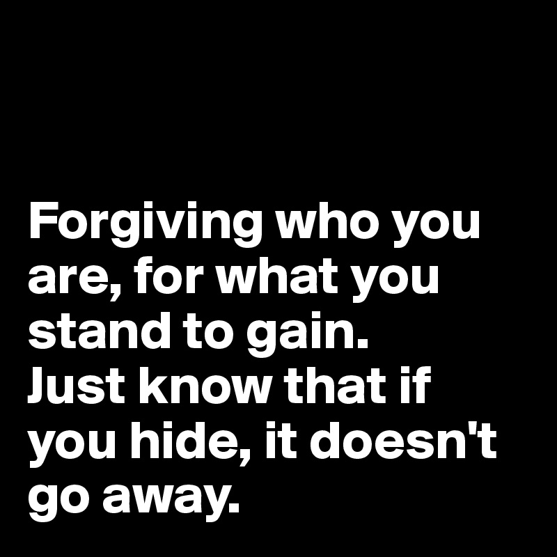 


Forgiving who you are, for what you stand to gain.
Just know that if you hide, it doesn't go away.