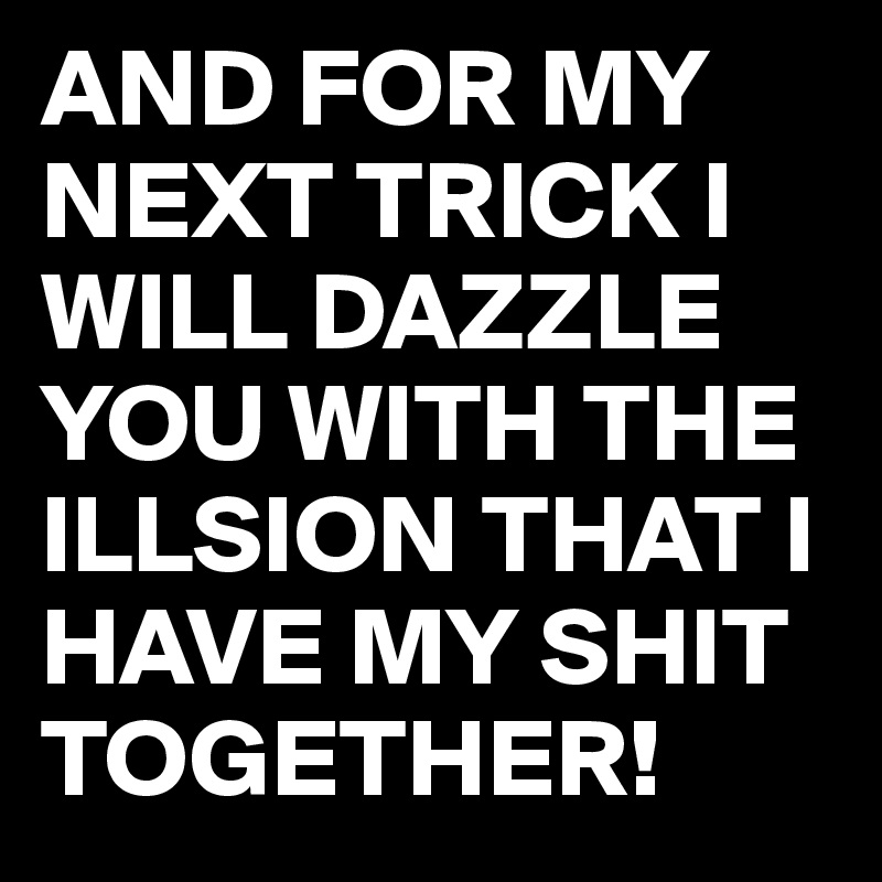 AND FOR MY NEXT TRICK I WILL DAZZLE YOU WITH THE ILLSION THAT I HAVE MY SHIT TOGETHER!
